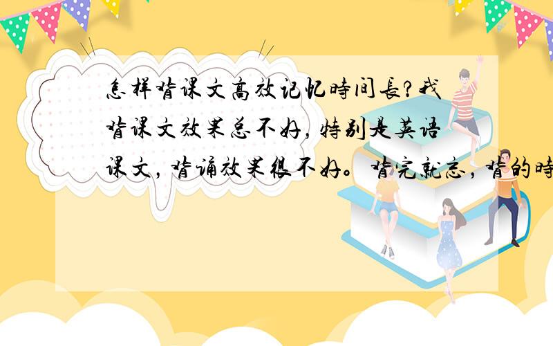 怎样背课文高效记忆时间长?我背课文效果总不好，特别是英语课文，背诵效果很不好。背完就忘，背的时候还总磕拌。感觉跟不过脑子一样。怎么办啊…