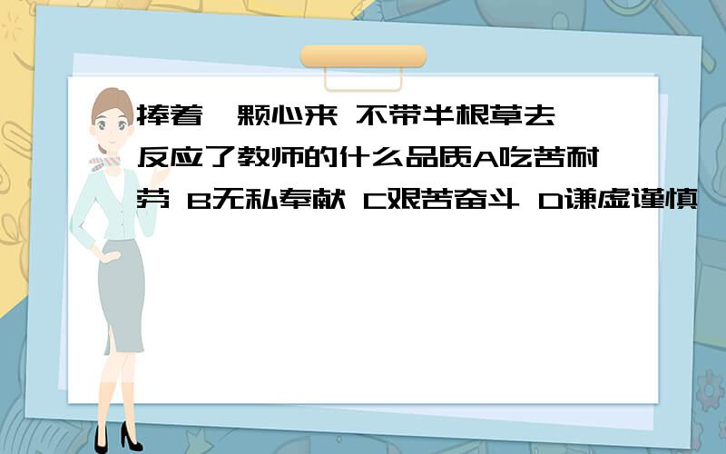 捧着一颗心来 不带半根草去 反应了教师的什么品质A吃苦耐劳 B无私奉献 C艰苦奋斗 D谦虚谨慎