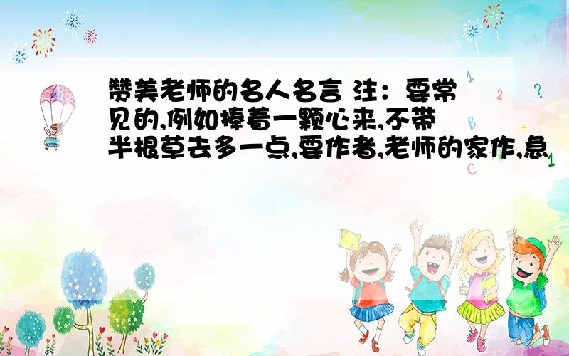 赞美老师的名人名言 注：要常见的,例如捧着一颗心来,不带半根草去多一点,要作者,老师的家作,急