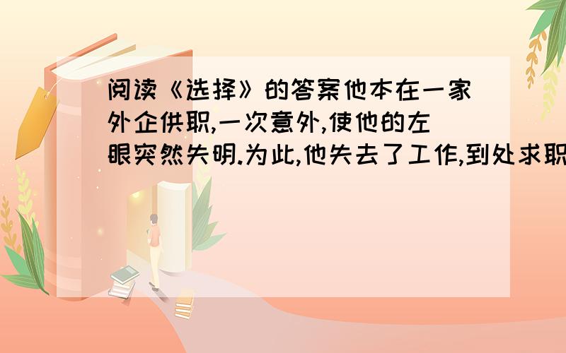 阅读《选择》的答案他本在一家外企供职,一次意外,使他的左眼突然失明.为此,他失去了工作,到处求职都因“形象问题”连连碰壁.“挣钱养家”的担子落在了他那“白领”妻子的肩上.妻子日