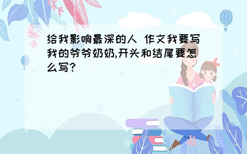 给我影响最深的人 作文我要写我的爷爷奶奶,开头和结尾要怎么写?