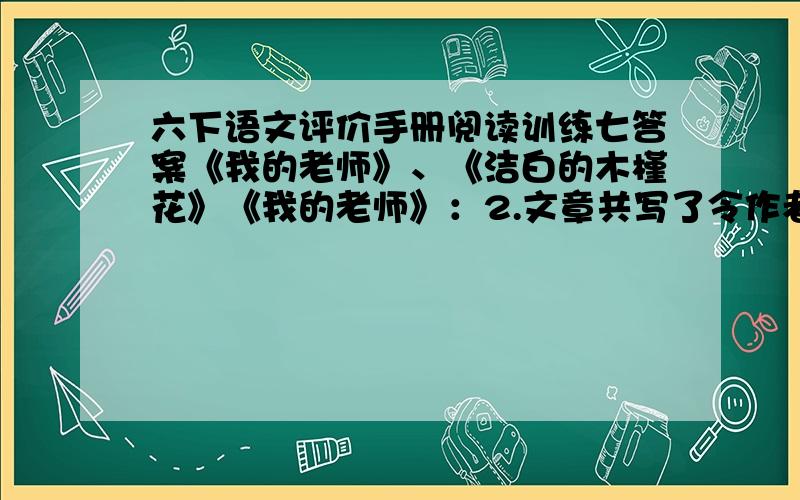 六下语文评价手册阅读训练七答案《我的老师》、《洁白的木槿花》《我的老师》：2.文章共写了令作者印象深刻的七件往事,字里行间充溢着对老师的深情.请针对其中的一件事试分析一下作