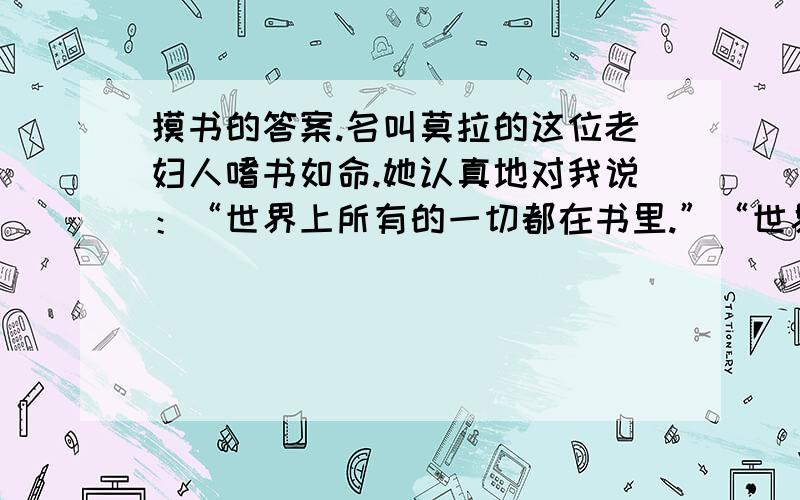 摸书的答案.名叫莫拉的这位老妇人嗜书如命.她认真地对我说：“世界上所有的一切都在书里.”“世界上没有的一切也在书里,把宇宙放在书里还有富余.”我说.她笑了,点点头表示同意,又说