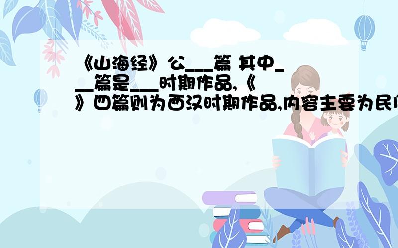 《山海经》公___篇 其中___篇是___时期作品,《 》四篇则为西汉时期作品,内容主要为民间传说中的___知识,还保存了不少远古的___传说.其中几篇`` 少打个字