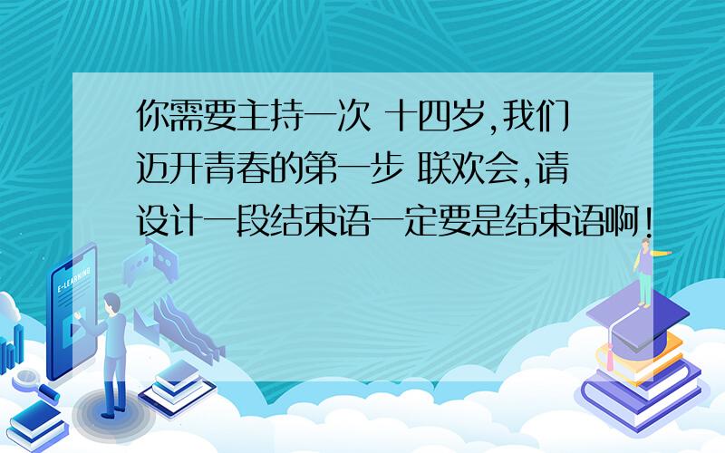 你需要主持一次 十四岁,我们迈开青春的第一步 联欢会,请设计一段结束语一定要是结束语啊!