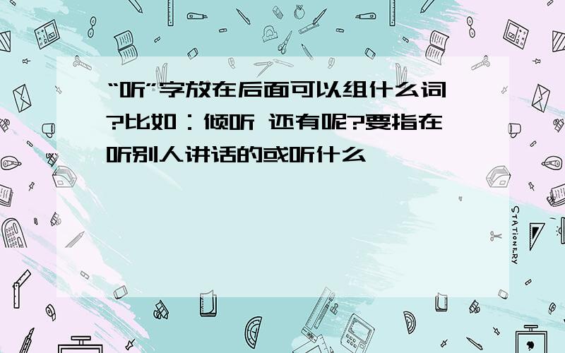 “听”字放在后面可以组什么词?比如：倾听 还有呢?要指在听别人讲话的或听什么