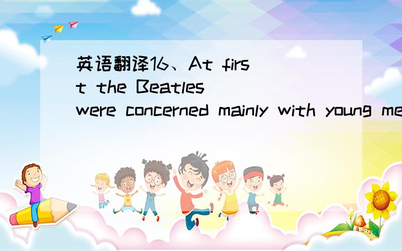 英语翻译16、At first the Beatles were concerned mainly with young men＇s personal problems17、The children take to her and they become great friends,for she is young enough to enjoy their fun and she is also mature enough to guide their behavi