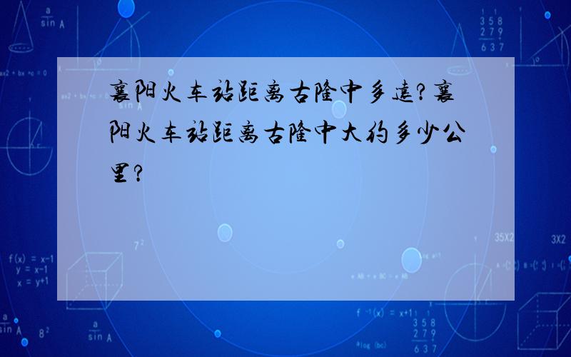 襄阳火车站距离古隆中多远?襄阳火车站距离古隆中大约多少公里?