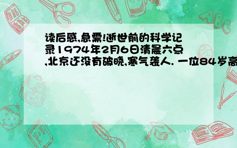 读后感,急需!逝世前的科学记录1974年2月6日清晨六点,北京还没有破晓,寒气袭人. 一位84岁高龄的老人用颤抖的手,拧开半导体收音机的旋钮,仔细倾听着天气预报.然后支撑着从病床上坐起来,戴