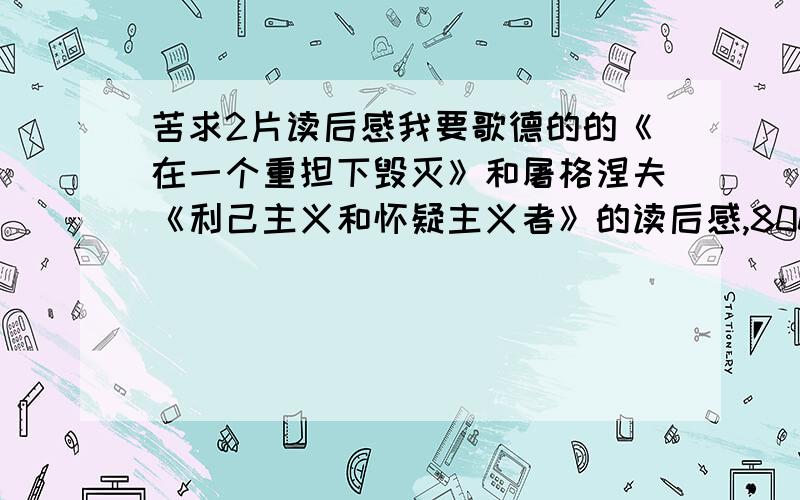 苦求2片读后感我要歌德的的《在一个重担下毁灭》和屠格涅夫《利己主义和怀疑主义者》的读后感,800字,最好在明天前给我,