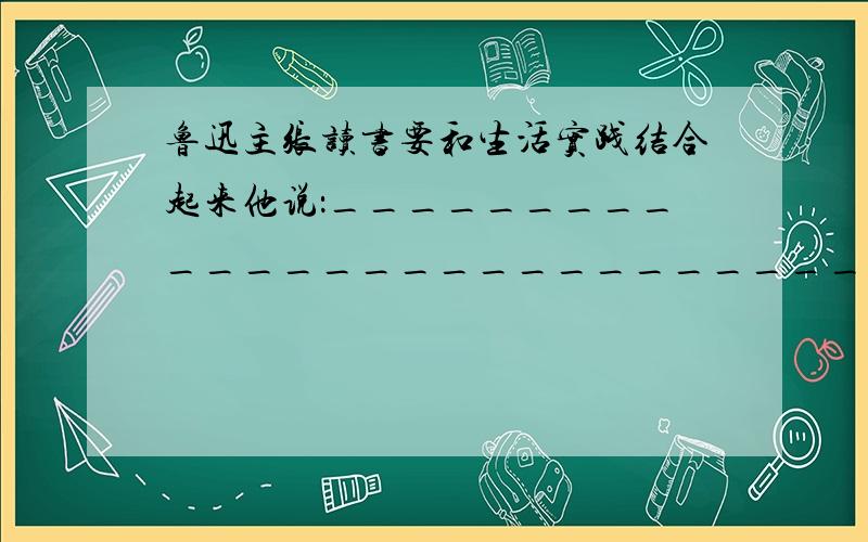 鲁迅主张读书要和生活实践结合起来他说：______________________________2句,急