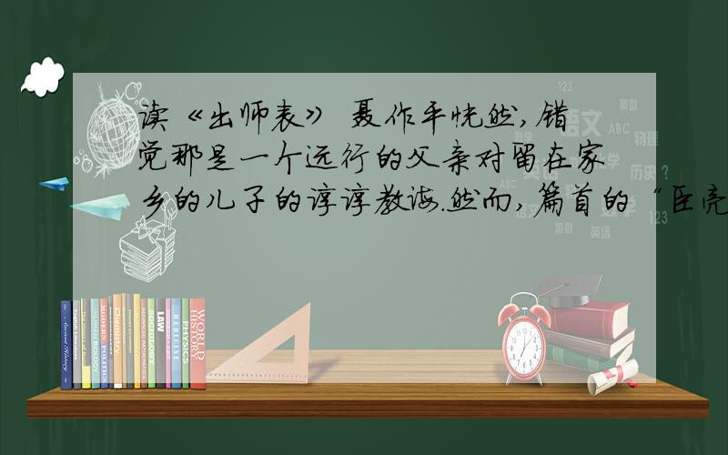 读《出师表》 聂作平恍然,错觉那是一个远行的父亲对留在家乡的儿子的谆谆教诲.然而,篇首的“臣亮言”三字,又无情地表明了这只是一个出征的臣子向君父所上的奏章而已.从指出“今天下