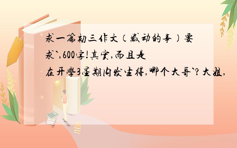 求一篇初三作文（感动的事）要求`,600字!真实,而且是在开学3星期内发生得,哪个大哥`?大姐,