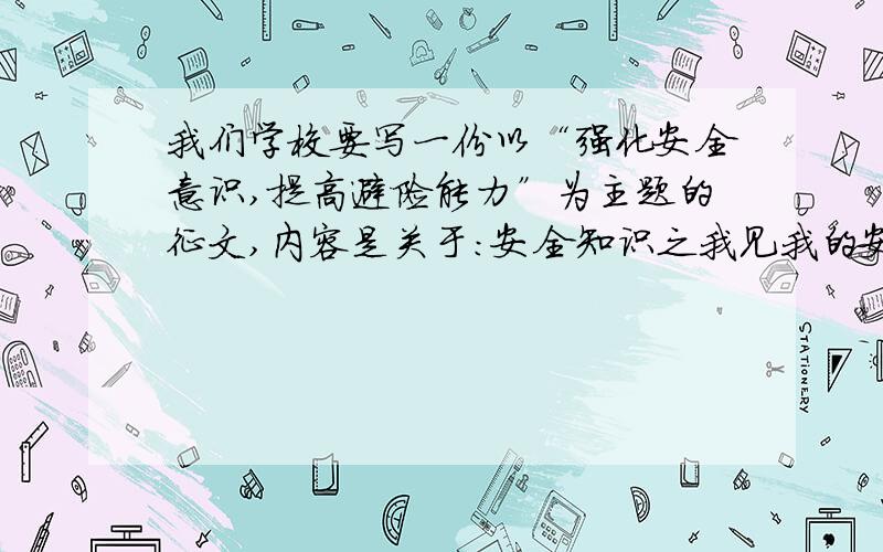 我们学校要写一份以“强化安全意识,提高避险能力”为主题的征文,内容是关于：安全知识之我见我的安全经历,我的安全经验,我的安全体会,我的安全建议,我的安全展望.有谁能想一篇吗?