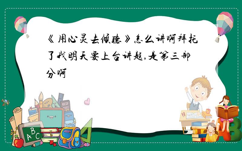 《用心灵去倾听》怎么讲啊拜托了我明天要上台讲题,是第三部分啊