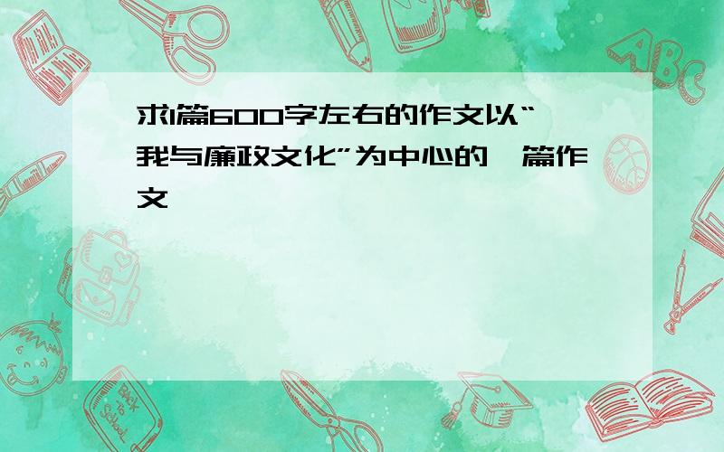 求1篇600字左右的作文以“我与廉政文化”为中心的一篇作文```