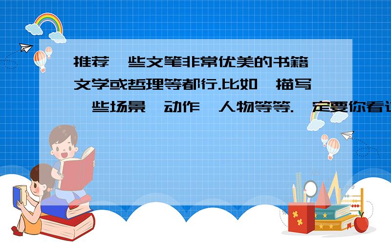 推荐一些文笔非常优美的书籍,文学或哲理等都行.比如,描写一些场景、动作、人物等等.一定要你看过的,能写进人内心的书.描写自然景色等等等等,什么都行,只要是突出文笔的.最好是能让你