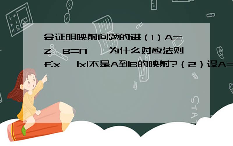 会证明映射问题的进（1）A=Z,B=N*,为什么对应法则f:x →|x|不是A到B的映射?（2）设A=｛11,16,20,21｝,B=｛6,2,4,0,1｝,对应法则f：求被7除的余数,说明f是A到B的映射.