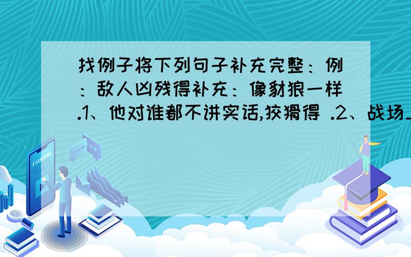 找例子将下列句子补充完整：例：敌人凶残得补充：像豺狼一样.1、他对谁都不讲实话,狡猾得 .2、战场上他手持双枪,战功赫赫,勇猛得 .