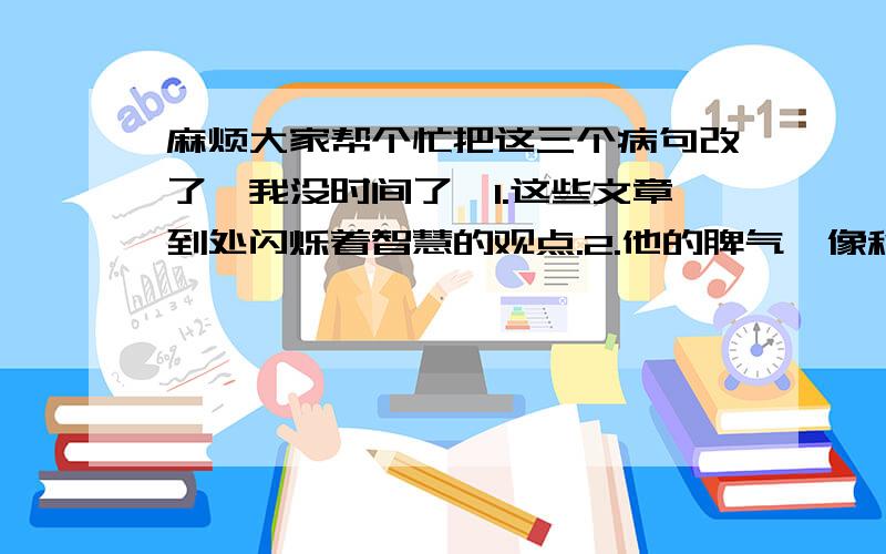 麻烦大家帮个忙把这三个病句改了,我没时间了,1.这些文章到处闪烁着智慧的观点.2.他的脾气,像秋高气爽的天气那么开朗.3.那篇文章的内容和见解都很高明.4.中国人民具有丰富的战胜各种困