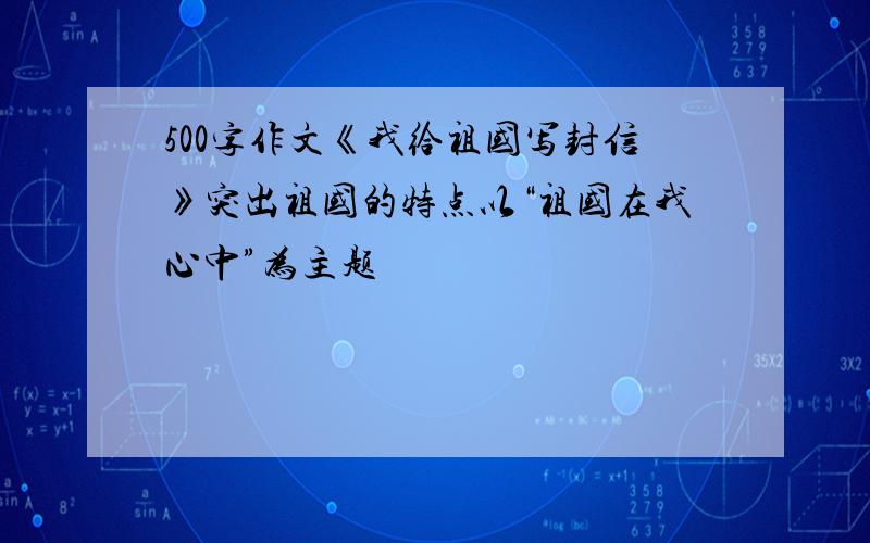 500字作文《我给祖国写封信》突出祖国的特点以“祖国在我心中”为主题