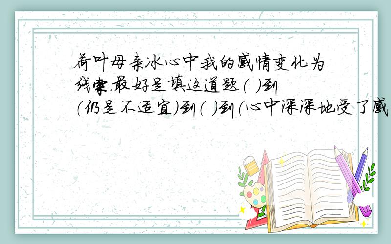 荷叶母亲冰心中我的感情变化为线索.最好是填这道题（ ）到（仍是不适宜）到（ ）到（心中深深地受了感动）