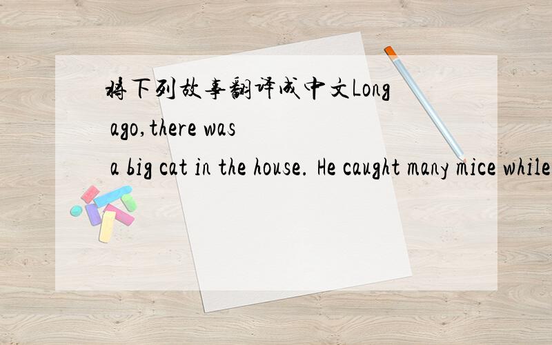 将下列故事翻译成中文Long ago,there was a big cat in the house. He caught many mice while they were stealing food.   One day the mice had a meeting to talk about the way to deal with their common enemy.Some said this,and some said that.   At