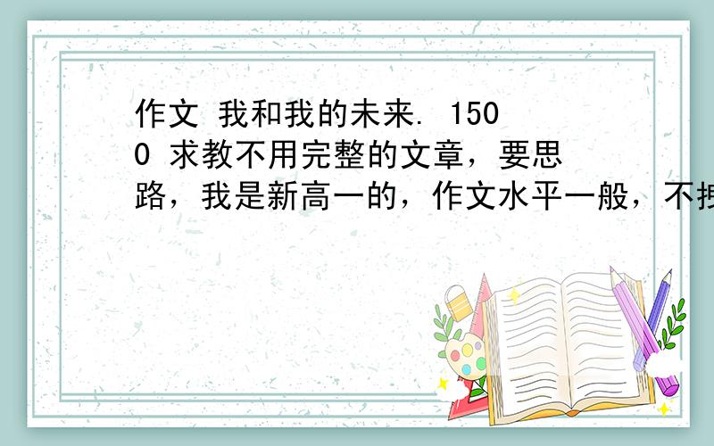 作文 我和我的未来. 1500 求教不用完整的文章，要思路，我是新高一的，作文水平一般，不拽词，不扯淡，别另类，字数要够。