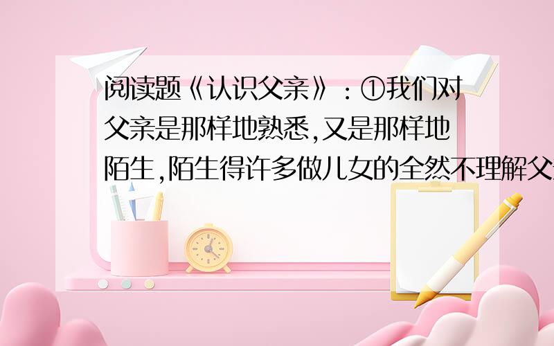 阅读题《认识父亲》：①我们对父亲是那样地熟悉,又是那样地陌生,陌生得许多做儿女的全然不理解父亲那颗炽热的心.我常常听人说,父母对儿女们的感情是百分之百,而儿女对父母却总要打