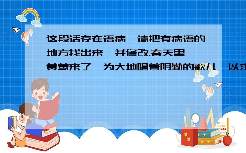 这段话存在语病,请把有病语的地方找出来,并修改.春天里,黄莺来了,为大地唱着阴勤的歌儿,以求得大地的喜爱；蝴蝶来了,为大地披红黛绿,以求得大地的青睐；花儿红了,为大地舞着艳媚的翅