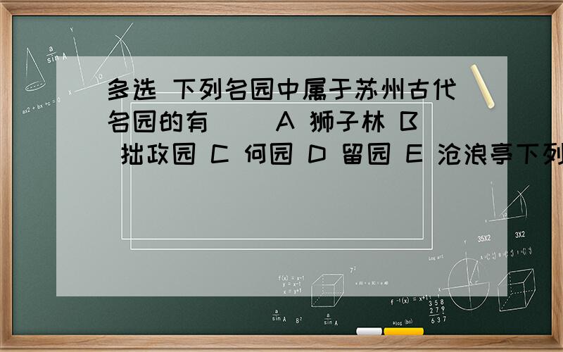 多选 下列名园中属于苏州古代名园的有（） A 狮子林 B 拙政园 C 何园 D 留园 E 沧浪亭下列哪个国名是根据发迹地特产命名的（）A 清 B 元 C 辽 D 蜀