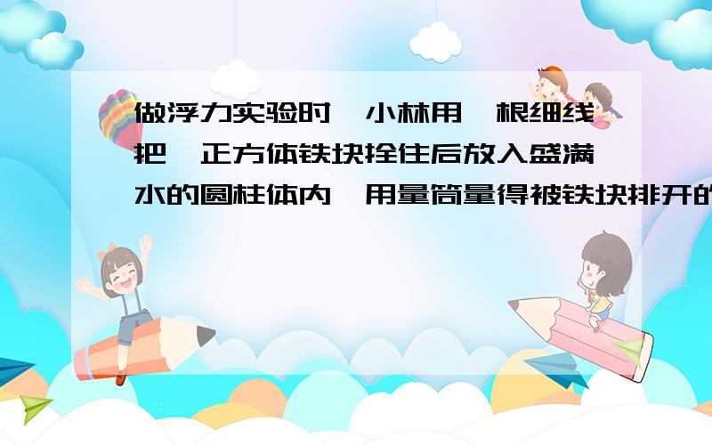 做浮力实验时,小林用一根细线把一正方体铁块拴住后放入盛满水的圆柱体内,用量筒量得被铁块排开的水的体积为50c㎡,小林又把铁块从容器中提出,此时量得容器中水位下降了1cm.容器的内部