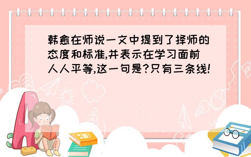 韩愈在师说一文中提到了择师的态度和标准,并表示在学习面前人人平等,这一句是?只有三条线!