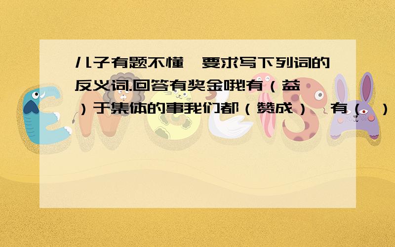 儿子有题不懂,要求写下列词的反义词.回答有奖金哦!有（益）于集体的事我们都（赞成）,有（ ）于集体的事我们（ ）.找“益”和“赞成”的反义词填入下面括号内.快回答!