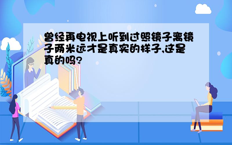 曾经再电视上听到过照镜子离镜子两米远才是真实的样子,这是真的吗?