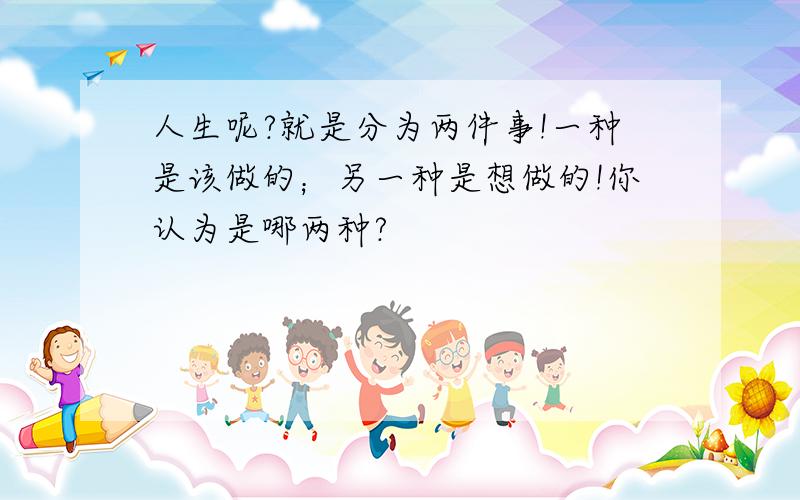 人生呢?就是分为两件事!一种是该做的；另一种是想做的!你认为是哪两种?