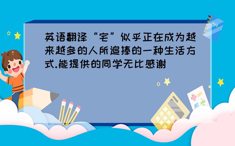 英语翻译“宅”似乎正在成为越来越多的人所追捧的一种生活方式.能提供的同学无比感谢