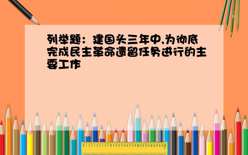 列举题：建国头三年中,为彻底完成民主革命遗留任务进行的主要工作