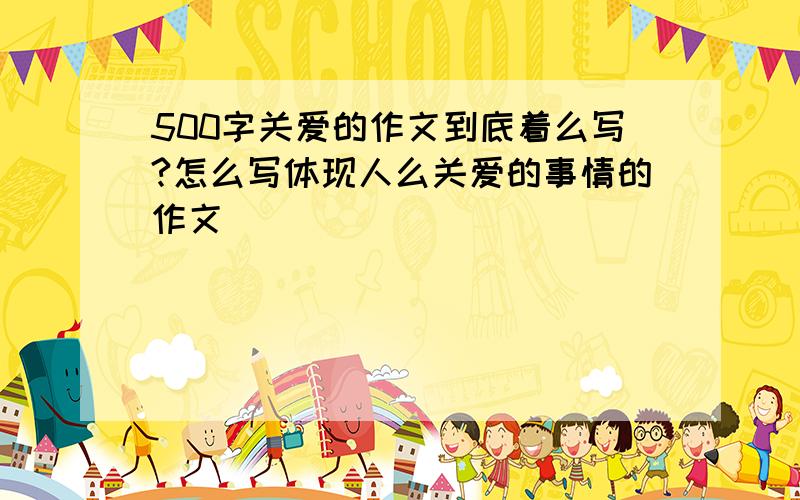 500字关爱的作文到底着么写?怎么写体现人么关爱的事情的作文