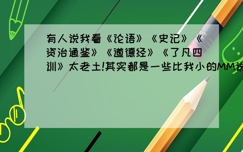 有人说我看《论语》《史记》《资治通鉴》《道德经》《了凡四训》太老土!其实都是一些比我小的MM说的，她们最大的也才21岁，而我26了，她们觉得这些都好闷。以至也觉得我这个人很闷。