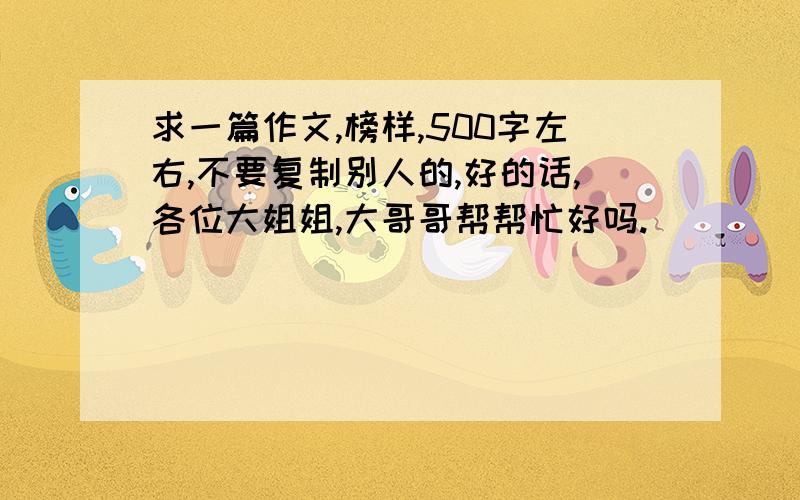 求一篇作文,榜样,500字左右,不要复制别人的,好的话,各位大姐姐,大哥哥帮帮忙好吗.