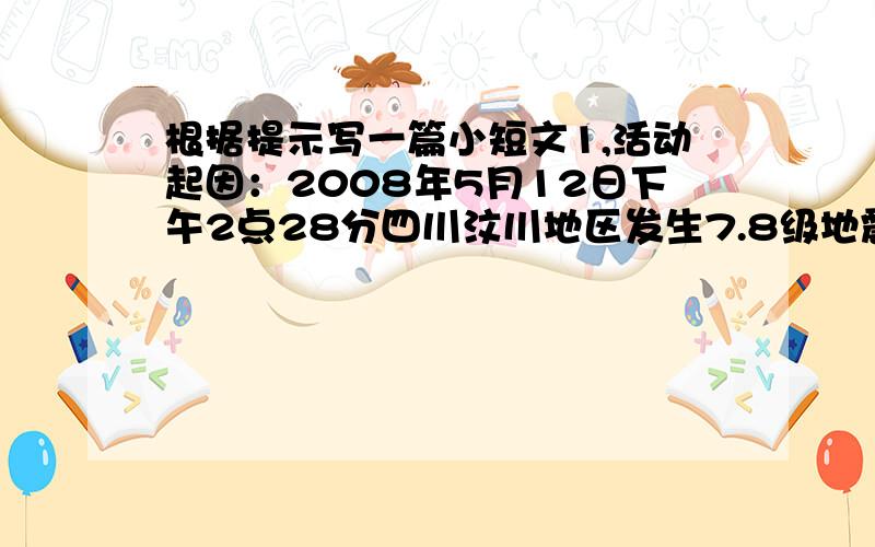 根据提示写一篇小短文1,活动起因：2008年5月12日下午2点28分四川汶川地区发生7.8级地震,许多房屋倒塌,死伤人数很多,死亡数达到22096人,许多人缺食少药,无家可归.2,国家措施:温家宝亲临现场