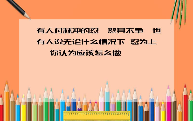 有人对林冲的忍,怒其不争,也有人说无论什么情况下 忍为上 ,你认为应该怎么做