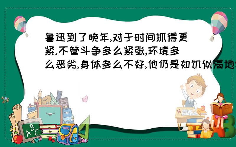 鲁迅到了晚年,对于时间抓得更紧.不管斗争多么紧张,环境多么恶劣,身体多么不好,他仍是如饥似渴地学习,夜以继日地忘我工作..有病的时间,他就想着病好了要做什么事;病稍好一些,就动手做