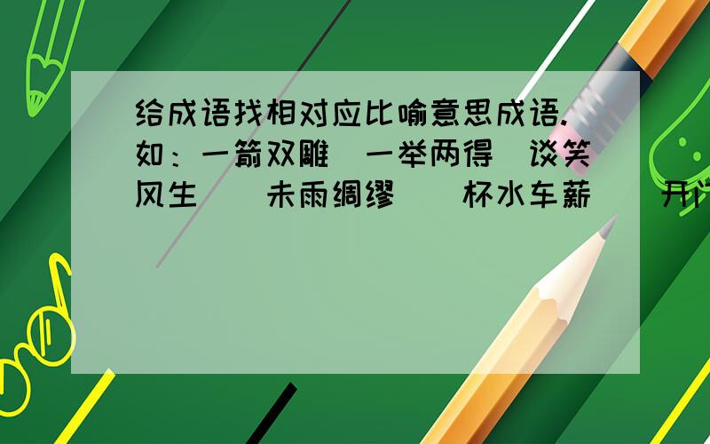 给成语找相对应比喻意思成语.如：一箭双雕（一举两得)谈笑风生（）未雨绸缪（）杯水车薪（）开门见山（）