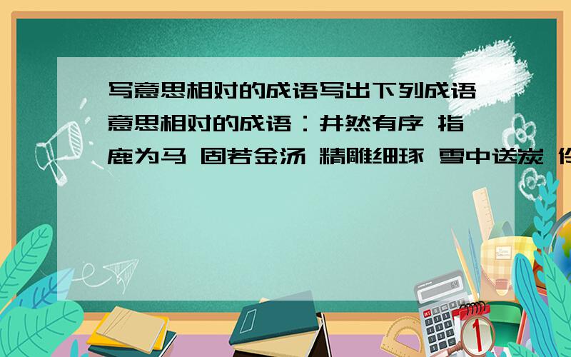 写意思相对的成语写出下列成语意思相对的成语：井然有序 指鹿为马 固若金汤 精雕细琢 雪中送炭 伶牙俐齿