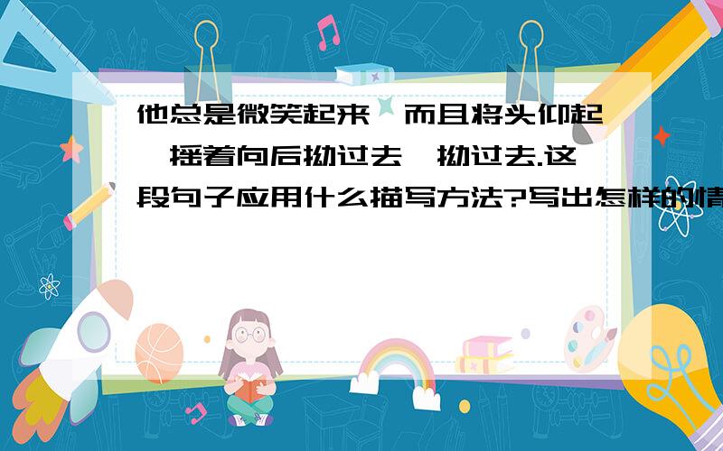 他总是微笑起来,而且将头仰起,摇着向后拗过去,拗过去.这段句子应用什么描写方法?写出怎样的情形