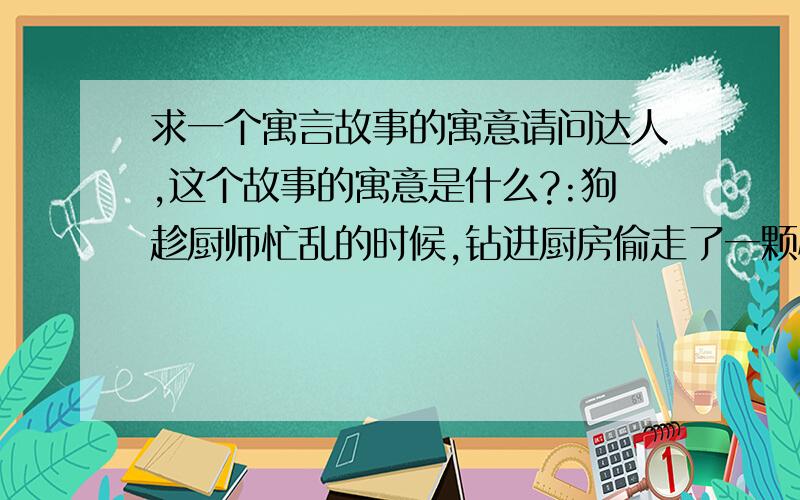 求一个寓言故事的寓意请问达人,这个故事的寓意是什么?:狗趁厨师忙乱的时候,钻进厨房偷走了一颗心,厨师看到后生气得说: