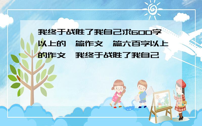 我终于战胜了我自己求600字以上的一篇作文一篇六百字以上的作文,我终于战胜了我自己