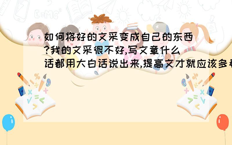 如何将好的文采变成自己的东西?我的文采很不好,写文章什么话都用大白话说出来,提高文才就应该多看多读多谢,可是我把那写好的句子背下来了,下文章的我时候就忘记了用!如何才能把它变